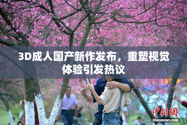 3D成人国产新作发布，重塑视觉体验引发热议