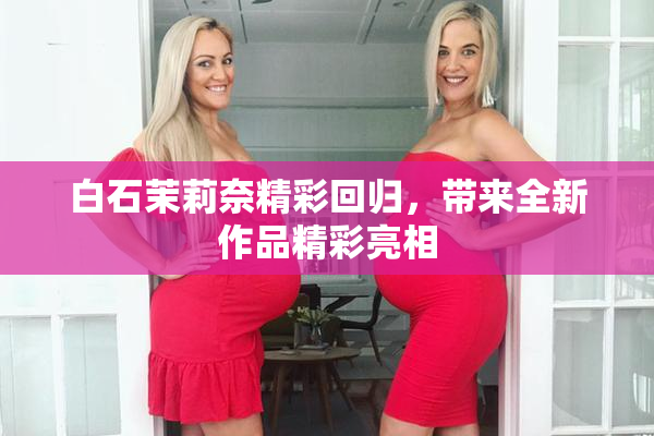 白石茉莉奈精彩回归，带来全新作品精彩亮相
