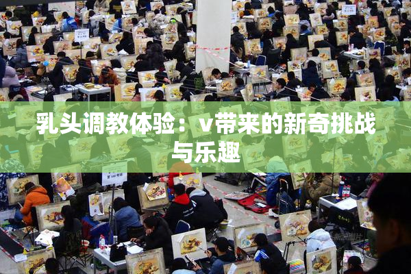 乳头调教体验：v带来的新奇挑战与乐趣