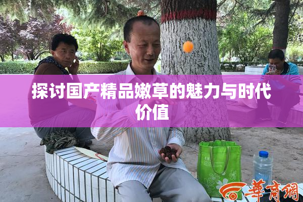 探讨国产精品嫩草的魅力与时代价值