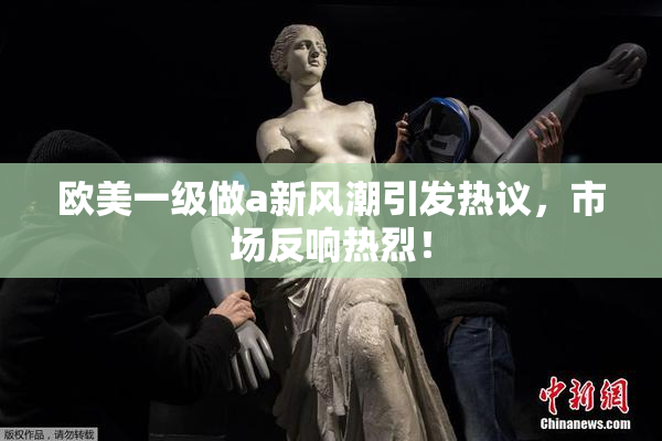 欧美一级做a新风潮引发热议，市场反响热烈！