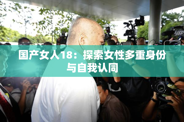 国产女人18：探索女性多重身份与自我认同