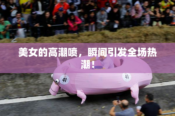 美女的高潮喷，瞬间引发全场热潮！