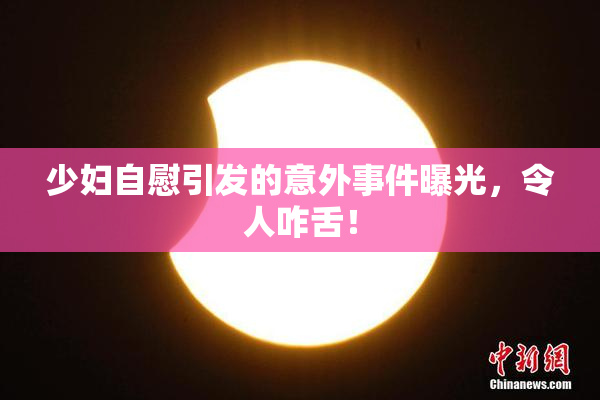 少妇自慰引发的意外事件曝光，令人咋舌！