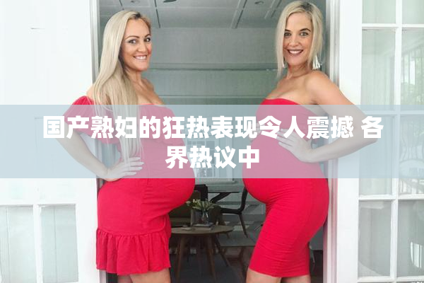 国产熟妇的狂热表现令人震撼 各界热议中