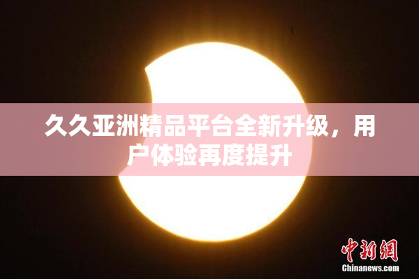 久久亚洲精品平台全新升级，用户体验再度提升