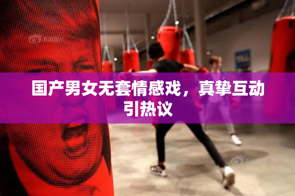 国产男女无套情感戏，真挚互动引热议