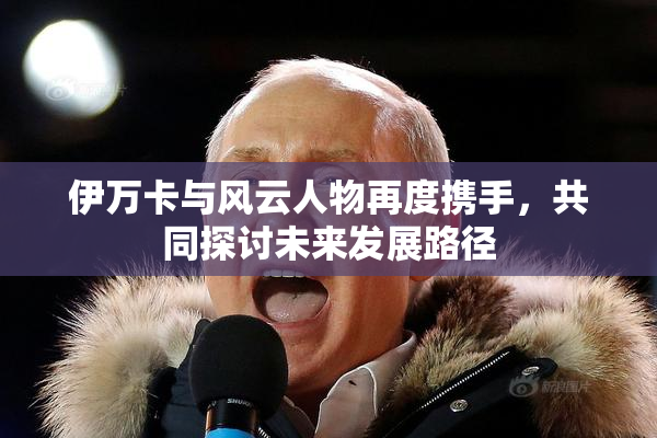 伊万卡与风云人物再度携手，共同探讨未来发展路径