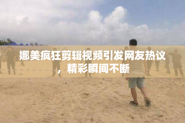 娜美疯狂剪辑视频引发网友热议，精彩瞬间不断