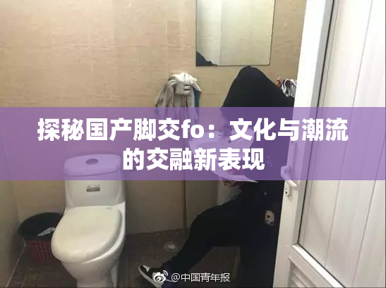 探秘国产脚交fo：文化与潮流的交融新表现