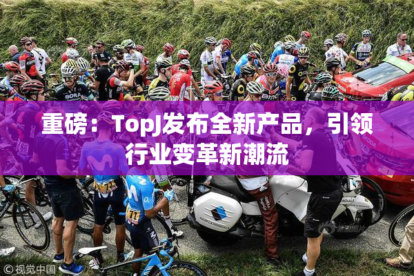 重磅：TopJ发布全新产品，引领行业变革新潮流