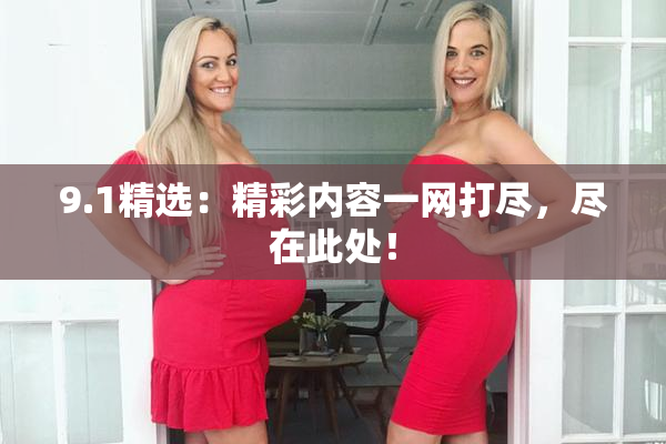 9.1精选：精彩内容一网打尽，尽在此处！