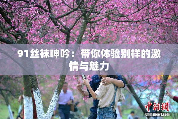91丝袜呻吟：带你体验别样的激情与魅力