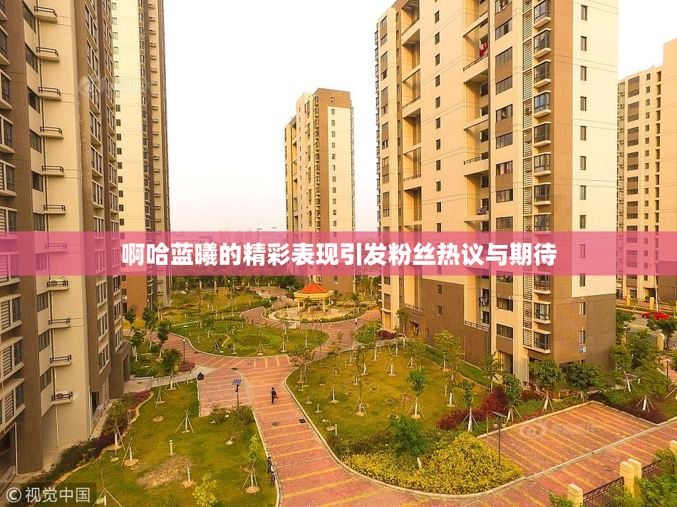 啊哈蓝曦的精彩表现引发粉丝热议与期待