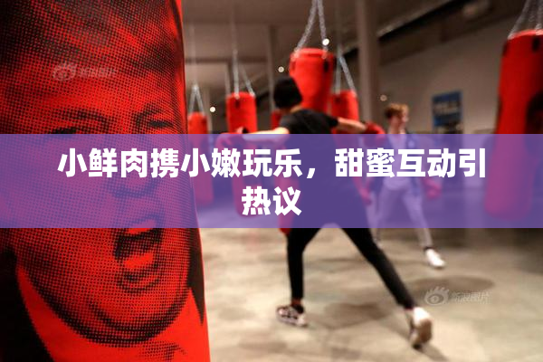 小鲜肉携小嫩玩乐，甜蜜互动引热议
