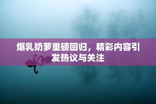 爆乳奶萝重磅回归，精彩内容引发热议与关注