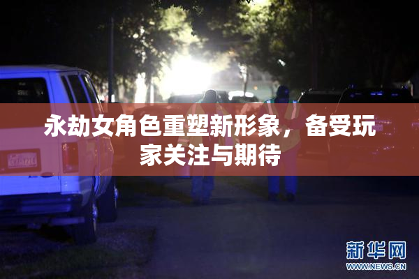 永劫女角色重塑新形象，备受玩家关注与期待
