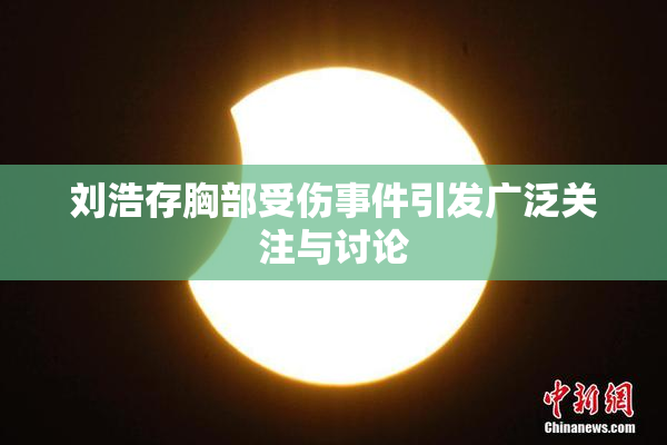 刘浩存胸部受伤事件引发广泛关注与讨论