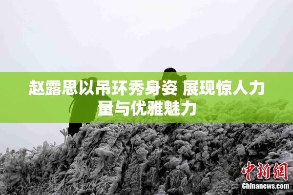 赵露思以吊环秀身姿 展现惊人力量与优雅魅力