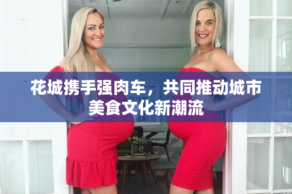 花城携手强肉车，共同推动城市美食文化新潮流