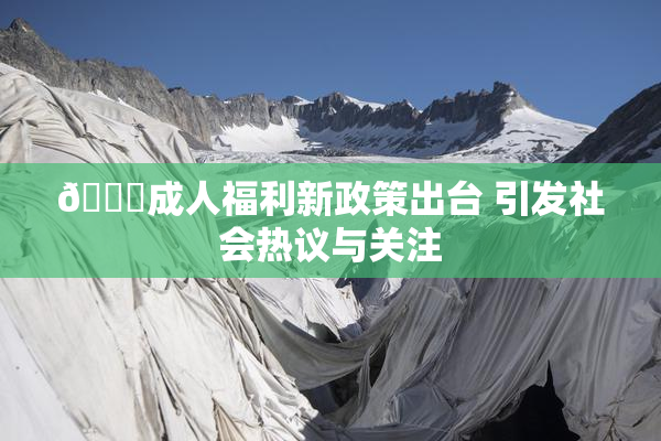 🔞成人福利新政策出台 引发社会热议与关注