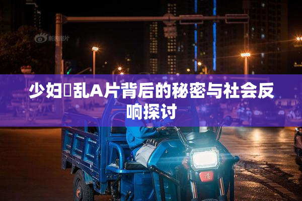 少妇婬乱A片背后的秘密与社会反响探讨