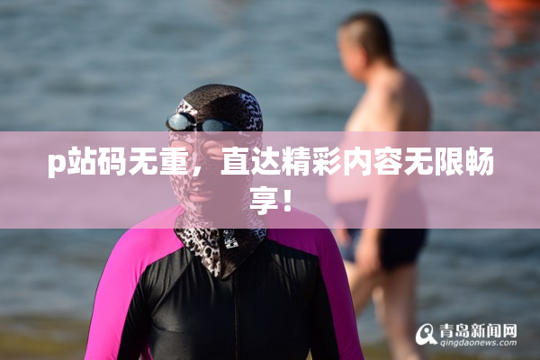 p站码无重，直达精彩内容无限畅享！