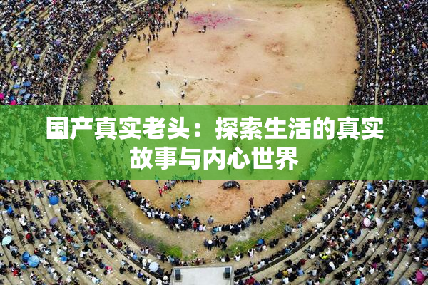 国产真实老头：探索生活的真实故事与内心世界