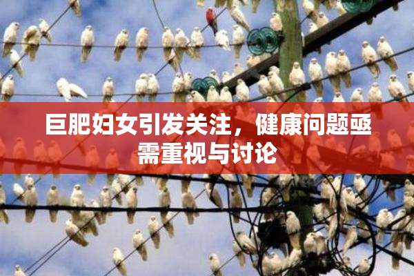 巨肥妇女引发关注，健康问题亟需重视与讨论