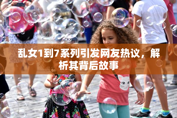 乱女1到7系列引发网友热议，解析其背后故事