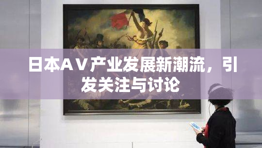 日本AⅤ产业发展新潮流，引发关注与讨论