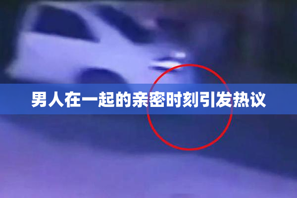 男人在一起的亲密时刻引发热议