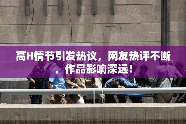 高H情节引发热议，网友热评不断，作品影响深远！