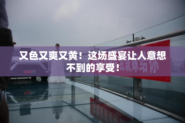 又色又爽又黄！这场盛宴让人意想不到的享受！