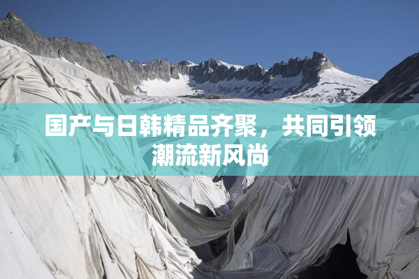 国产与日韩精品齐聚，共同引领潮流新风尚