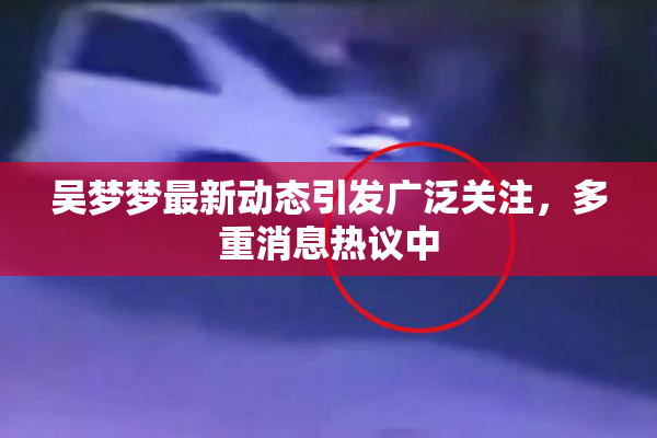 吴梦梦最新动态引发广泛关注，多重消息热议中