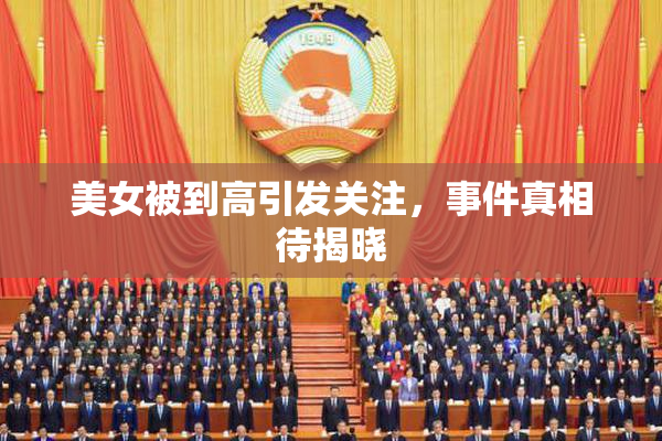 美女被到高引发关注，事件真相待揭晓