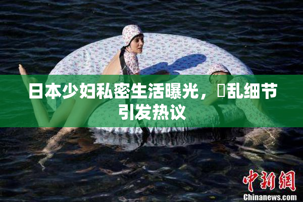 日本少妇私密生活曝光，婬乱细节引发热议