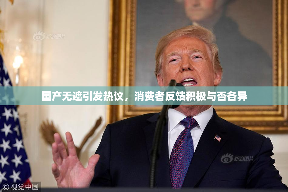 国产无遮引发热议，消费者反馈积极与否各异