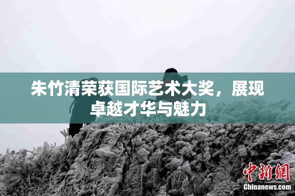 朱竹清荣获国际艺术大奖，展现卓越才华与魅力