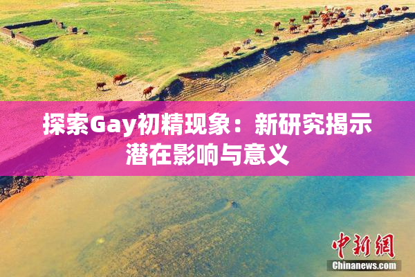 探索Gay初精现象：新研究揭示潜在影响与意义