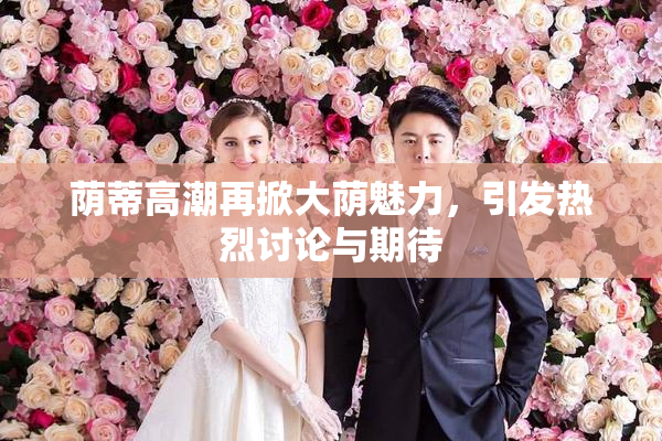 荫蒂高潮再掀大荫魅力，引发热烈讨论与期待