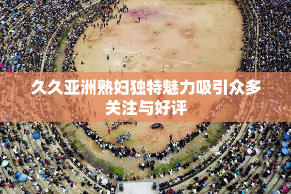 久久亚洲熟妇独特魅力吸引众多关注与好评