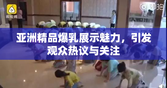 亚洲精品爆乳展示魅力，引发观众热议与关注