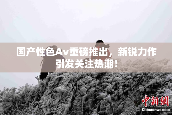 国产性色Av重磅推出，新锐力作引发关注热潮！