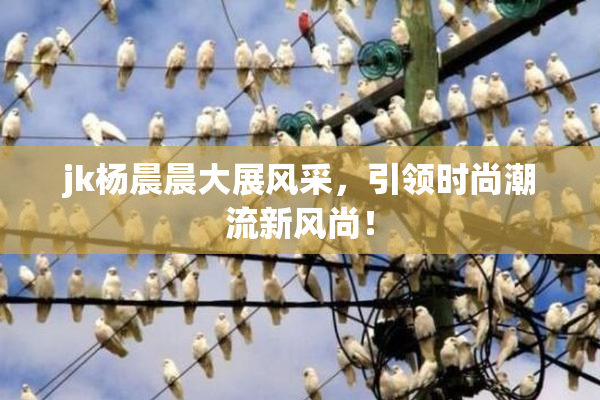 jk杨晨晨大展风采，引领时尚潮流新风尚！