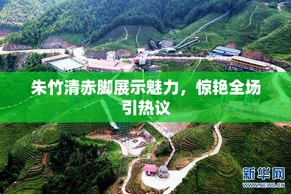 朱竹清赤脚展示魅力，惊艳全场引热议