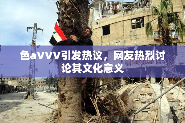 色aVVV引发热议，网友热烈讨论其文化意义