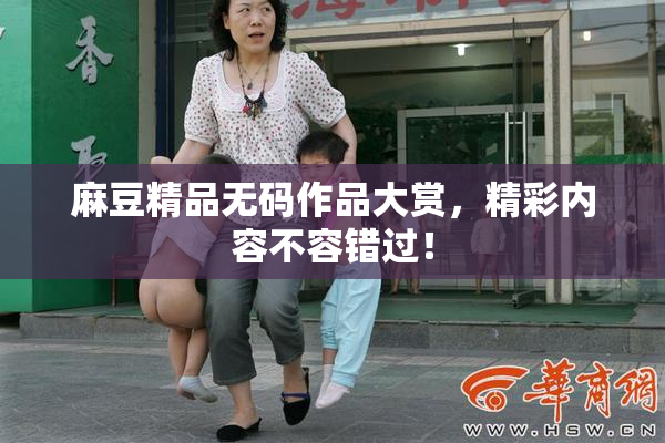 麻豆精品无码作品大赏，精彩内容不容错过！
