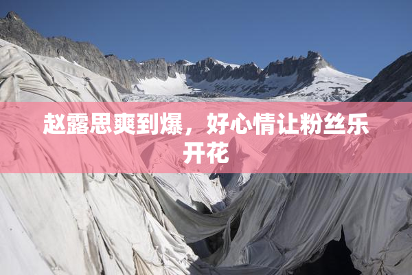 赵露思爽到爆，好心情让粉丝乐开花